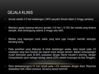 GEJALA KLINIS
• dimulai setelah 2-3 hari kedatangan (>90% penyakit dimulai dalam 2 minggu pertama)
• Meskipun gejala biasanya berumur pendek ( 3-5 hari ), 5-10% dari mereka yang terkena
dampak, diare berlangsung selama 2 minggu atau lebih.
• Mereka yang bepergian untuk waktu yang lama juga mungkin memiliki serangan
berulang-ulang.
• Pada penelitian yang dilakukan di klinik kedatangan wisata, diare terjadi pada 1/3
wisatawan yang baru kembali dari daerah tropis dengan demam. Bakteri enteropatogen
invasif ditemukan pada 30-50% wisatawan dengan febrile traveller’s diarrhea, dengan
Campylobacter jejuni sebagai etiologi utama (33%) setelah kunjungan ke Asia Tenggara.
• Diare berkepanjangan(>14 hari) terjadi pada 1-3% wisatawan dengan diare. Mayoritas
disebabkan oleh infeksi protozoa, terutama parasit helminth.
 
