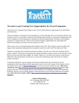 Travelerrr.com Creating New Opportunities for Travel Companies
Travelerrr.com is engaged in providing creative travel website business opportunities for individuals
and businesses.
The travel industry is booming. Travel bookings are at their peak they have ever reached in history and
continue to grow every month. Consumers are booking online and this is creating new opportunities for
travel companies to create programs to capitalize on this growing demand. Travelerrr.com Company
continues to venture into new creative travel website business opportunities for individuals and
businesses looking to start their own travel agency in 2014.
With a team of over 10 people backing the Company since 2013 "We continue to grow steadily with
happy clients operating independent travel agencies across the world" said Travelerrr.com Team.
Websites are getting more technically advanced and this is also the case with travel booking search
engine websites. Travelerrr's next generation booking technology makes it easier for the traveler to find
their travel services like hotels, flights, car rentals, cruises, etc. as well as save money in the process.
Watch the video presentation on their site to see how the technology works and what new features
people can expect.
Constantly looking for ways to improve the business and monetize the site better for travel
entrepreneurs the team enthusiastically approaches the new year with a range of new features on the
site which can be seen on demo.travelerrr.com as well as new travel website services. Buy travel
website for sale (http://travelerrr.com/compare-next-generation-travel-website-for-sale/) that helps
promote business. "We work both directly with consumer as well business owners and individuals
looking to become a travel affiliate/agent to make the perfect travel booking experience all around".
Now start own travel agency online (http://travelerrr.com/benefits-of-starting-a-travel-website-
business/).
Contact Information:
142, Winnipeg, MB, R2N1M7
Tel: 14089142779
Website: http://travelerrr.com/
 