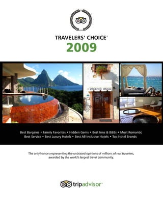 TRAVELERS’ CHOICE                      ®




                                 2009




Best Bargains • Family Favorites • Hidden Gems • Best Inns & B&Bs • Most Romantic
   Best Service • Best Luxury Hotels • Best All-Inclusive Hotels • Top Hotel Brands




     The only honors representing the unbiased opinions of millions of real travelers,
                   awarded by the world’s largest travel community.
 