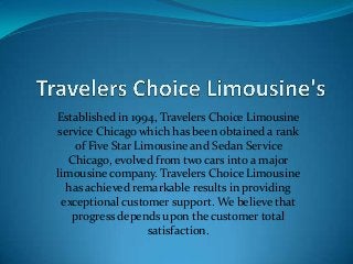 Established in 1994, Travelers Choice Limousine
service Chicago which has been obtained a rank
of Five Star Limousine and Sedan Service
Chicago, evolved from two cars into a major
limousine company. Travelers Choice Limousine
has achieved remarkable results in providing
exceptional customer support. We believe that
progress depends upon the customer total
satisfaction.
 