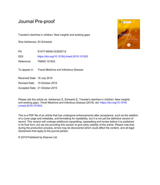 Journal Pre-proof
Traveler's diarrhea in children: New insights and existing gaps
Shai Ashkenazi, Eli Schwartz
PII: S1477-8939(19)30207-8
DOI: https://doi.org/10.1016/j.tmaid.2019.101503
Reference: TMAID 101503
To appear in: Travel Medicine and Infectious Disease
Received Date: 16 July 2019
Revised Date: 15 October 2019
Accepted Date: 21 October 2019
Please cite this article as: Ashkenazi S, Schwartz E, Traveler's diarrhea in children: New insights
and existing gaps, Travel Medicine and Infectious Disease (2019), doi: https://doi.org/10.1016/
j.tmaid.2019.101503.
This is a PDF file of an article that has undergone enhancements after acceptance, such as the addition
of a cover page and metadata, and formatting for readability, but it is not yet the definitive version of
record. This version will undergo additional copyediting, typesetting and review before it is published
in its final form, but we are providing this version to give early visibility of the article. Please note that,
during the production process, errors may be discovered which could affect the content, and all legal
disclaimers that apply to the journal pertain.
© 2019 Published by Elsevier Ltd.
 