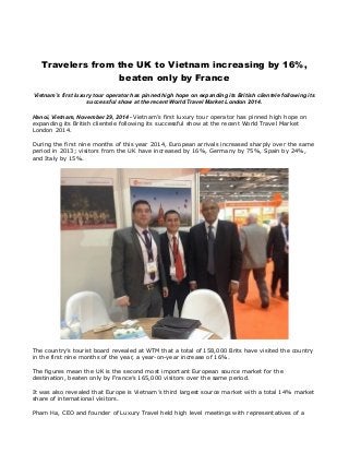 Travelers from the UK to Vietnam increasing by 16%, 
beaten only by France 
Vietnam’s first luxury tour operator has pinned high hope on expanding its British clientele following its 
successful show at the recent World Travel Market London 2014. 
Hanoi, Vietnam, November 29, 2014 - Vietnam’s first luxury tour operator has pinned high hope on 
expanding its British clientele following its successful show at the recent World Travel Market 
London 2014. 
During the first nine months of this year 2014, European arrivals increased sharply over the same 
period in 2013; visitors from the UK have increased by 16%, Germany by 75%, Spain by 24%, 
and Italy by 15%. 
The country’s tourist board revealed at WTM that a total of 158,000 Brits have visited the country 
in the first nine months of the year, a year-on-year increase of 16%. 
The figures mean the UK is the second most important European source market for the 
destination, beaten only by France’s 165,000 visitors over the same period. 
It was also revealed that Europe is Vietnam’s third largest source market with a total 14% market 
share of international visitors. 
Pham Ha, CEO and founder of Luxury Travel held high level meetings with representatives of a 
 