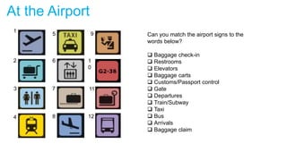 At the Airport
Can you match the airport signs to the
words below?
 Baggage check-in
 Restrooms
 Elevators
 Baggage carts
 Customs/Passport control
 Gate
 Departures
 Train/Subway
 Taxi
 Bus
 Arrivals
 Baggage claim
1
2
3
4
5
6
7
8 12
11
1
0
9
 