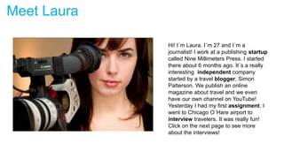 Meet Laura
Hi! I´m Laura. I´m 27 and I´m a
journalist! I work at a publishing startup
called Nine Millimeters Press. I started
there about 6 months ago. It´s a really
interesting independent company
started by a travel blogger, Simon
Patterson. We publish an online
magazine about travel and we even
have our own channel on YouTube!
Yesterday I had my first assignment. I
went to Chicago O´Hare airport to
interview travelers. It was really fun!
Click on the next page to see more
about the interviews!
 