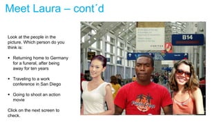 Meet Laura – cont´d
Look at the people in the
picture. Which person do you
think is:
 Returning home to Germany
for a funeral, after being
away for ten years
 Traveling to a work
conference in San Diego
 Going to shoot an action
movie
Click on the next screen to
check.
 