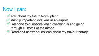 Now I can:
 Talk about my future travel plans
 Identify important locations in an airport
 Respond to questions when checking in and going
through customs at the airport
 Read and answer questions about my travel itinerary
 