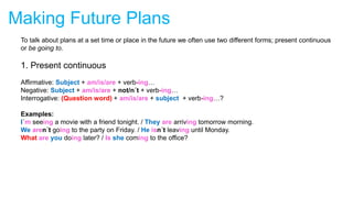 Making Future Plans
To talk about plans at a set time or place in the future we often use two different forms; present continuous
or be going to.
1. Present continuous
Affirmative: Subject + am/is/are + verb-ing…
Negative: Subject + am/is/are + not/n´t + verb-ing…
Interrogative: (Question word) + am/is/are + subject + verb-ing…?
Examples:
I´m seeing a movie with a friend tonight. / They are arriving tomorrow morning.
We aren´t going to the party on Friday. / He isn´t leaving until Monday.
What are you doing later? / Is she coming to the office?
 