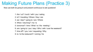 Making Future Plans (Practice 3)
Now use both be going to and present continuous to ask questions!
1. Are / us? / lunch / with / you / eating
2. to? / travelling / Where / they / are
3. we / stay? / going to / are / Where
4. When / returning? / he / is
5. tomorrow? / time / What / is / the meeting /
6. are / going to / you / stay / Who / with / over the weekend?
7. time off? / you / are / requesting / Why
8. Is / to the restaurant? / coming / he
 