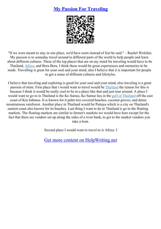 My Passion For Traveling
"If we were meant to stay in one place, we'd have roots instead of feet he said." – Rachel Wolchin.
My passion is to someday travel around to different parts of the world to help people and learn
about different cultures. Three of the top places that are on my mind for traveling would have to be
Thailand, Africa, and Bora Bora. I think these would be great experiences and memories to be
made. Travelling is great for your soul and your mind, also I believe that it is important for people
to get a sense of different cultures and lifestyles.
I believe that traveling and exploring is good for your soul and your mind, also traveling is a great
passion of mine. First place that i would want to travel would be Thailand the reason for this is
because I think it would be really cool to be in a place like that and just tour around. A place I
would want to go to in Thailand is the Ko Samui, Ko Samui lies in the gulf of Thailand off the east
coast of Kra Isthmus. It is known for it palm tree covered beaches, coconut groves, and dense
mountainous rainforest. Another place in Thailand would be Pattaya which is a city on Thailand's
eastern coast also known for its beaches. Last thing I want to do in Thailand is go to the floating
markets. The floating markets are similar to farmer's markets we would have here except for the
fact that there are vendors set up along the sides of a river bank, to get to the market vendors you
take a boat.
Second place I would want to travel to is Africa. I
Get more content on HelpWriting.net
 