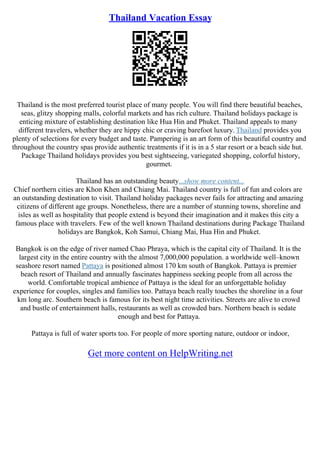 Thailand Vacation Essay
Thailand is the most preferred tourist place of many people. You will find there beautiful beaches,
seas, glitzy shopping malls, colorful markets and has rich culture. Thailand holidays package is
enticing mixture of establishing destination like Hua Hin and Phuket. Thailand appeals to many
different travelers, whether they are hippy chic or craving barefoot luxury. Thailand provides you
plenty of selections for every budget and taste. Pampering is an art form of this beautiful country and
throughout the country spas provide authentic treatments if it is in a 5 star resort or a beach side hut.
Package Thailand holidays provides you best sightseeing, variegated shopping, colorful history,
gourmet.
Thailand has an outstanding beauty...show more content...
Chief northern cities are Khon Khen and Chiang Mai. Thailand country is full of fun and colors are
an outstanding destination to visit. Thailand holiday packages never fails for attracting and amazing
citizens of different age groups. Nonetheless, there are a number of stunning towns, shoreline and
isles as well as hospitality that people extend is beyond their imagination and it makes this city a
famous place with travelers. Few of the well known Thailand destinations during Package Thailand
holidays are Bangkok, Koh Samui, Chiang Mai, Hua Hin and Phuket.
Bangkok is on the edge of river named Chao Phraya, which is the capital city of Thailand. It is the
largest city in the entire country with the almost 7,000,000 population. a worldwide well–known
seashore resort named Pattaya is positioned almost 170 km south of Bangkok. Pattaya is premier
beach resort of Thailand and annually fascinates happiness seeking people from all across the
world. Comfortable tropical ambience of Pattaya is the ideal for an unforgettable holiday
experience for couples, singles and families too. Pattaya beach really touches the shoreline in a four
km long arc. Southern beach is famous for its best night time activities. Streets are alive to crowd
and bustle of entertainment halls, restaurants as well as crowded bars. Northern beach is sedate
enough and best for Pattaya.
Pattaya is full of water sports too. For people of more sporting nature, outdoor or indoor,
Get more content on HelpWriting.net
 