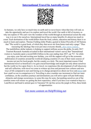 International Travel In Australia Essay
As humans, we only have so much time on earth and we never know when that time will end, so
take the opportunity and use it to explore and travel the world. Our earth is full of mystery so
why not explore it? We can't view the wonders of the world through an electronical screen the only
way is to see it for ourselves. International travel has so many benefits it's almost too much to
count. Each destination of the world differs from the food, culture, education and history there is so
much to learn and explore. Thomas Fielding (John Wade), quoted in Select Proverbs of All Nations
that ''The world is a great book, of which they that never stir from home read only a page." Thus
reassuring the ideology that even just once everyone should...show more content...
The multibillion–dollar industry is helping to support millions across the globe, In early 2017
Tourism Research Australia revealed in their international visitor's survey that "International
visitors to Australia spent a record $40.6 billion in the year ending June 2017, up 7%". So while
you enjoy your fun and exciting new holiday, you will the support will go to the economic
stabilization of countries around the world developing countries it's one of their main sources of
income not just for local people, but the country as a hole. The most important reason I find
international travel so beneficial is we gain crucial knowledge and insight not only about ourselves
but the world we live upon from it. As we travel, we experience this development of self–discovery
and self–reflection, with travel we come to witness up close and personal new cultures and new
ways of life compared to ours and forcing us to change perspectives about our lives and planet just
how small we are in comparison to it. Travelling is also a number one increment to find our inner
confidence, on the countless journeys and destinations you will arrive upon will put forth many
obstacles and strange occurrences, to some this may be scary, but pushing ourselves out of the
comfort zones will ensure we getting the best experience, what if you have ever wanted to hop in a
Land Rover and head to animal gaze in Tanzania? Or zip line across the jungle in Peru, these kinds
of opportunities
Get more content on HelpWriting.net
 