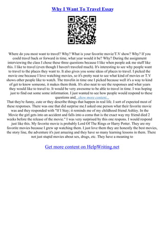 Why I Want To Travel Essay
Where do you most want to travel? Why? What is your favorite movie/T.V show? Why? If you
could travel back or forward in time, what year would it be? Why? During the assignment
interviewing the class I chose these three questions because I like when people ask me stuff like
this. I like to travel (even though I haven't traveled much). It's interesting to see why people want
to travel to the places they want to. It also gives you some ideas of places to travel. I picked the
movie one because I love watching movies, so it's pretty neat to see what kind of movies or T.V
shows other people like to watch. The travelin in time one I picked because well it's a way to kind
of get to know someone, it makes them think. It's also neat to see the responses and what years
they would like to travel to. It would be very awesome to be able to travel in time. I was hoping
just to find out some some information. I just wanted to see how people would respond to these
questions and...show more content...
That they're funny, cute or they describe things that happen in real life. I sort of expected most of
these responses. There was one that did surprise me.I asked one person what their favorite movie
was and they responded with "If I Stay; it reminds me of my childhood friend Ashley. In the
Movie the girl gets into an accident and falls into a coma that is the exact way my friend died 2
weeks before the release of the movie." I was very surprised by this one respons. I would respond
just like this. My favorite movie is probably Lord Of The Rings or Harry Potter. They are my
favorite movies because I grew up watching them. I just love them they are honestly the best movies,
the story line, the adventure it's just amazing and they have so many learning lessons in them. There
not just stupid movies about sex, drugs, etc. They have a meaning to
Get more content on HelpWriting.net
 