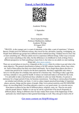 Travel, A Part Of Education
Academic Writing
11 September
FSLE01
Travel Jaykumar Poddar
Professor Shubhamitra Adhikari
Academic Writing
28 August 2014
Travel
"TRAVEL, in the younger sort, is a part of education, in the elder, a part of experience." (Francis
Bacon). People travel for different reasons; they travel for fun, adventure, learning, worshipping, etc.
People from different age groups have different motive behind traveling. Children travel to have fun
or learn something new. Whereas adults travel to experience different things. Either ways everyone
gets to learn something or the other, but the difference is in childhood we look at things from a
different perspective we find something to learn from it, but when we are adults we start marking
things and...show more content...
There are several places to travel to, it depends on the traveler where he wishes to go and what is his
main objective. The general classification of places is by hill–stations, beaches, desert, busy cities,
etc. Each of these places has their own charm and beauty. Not to forget these places also have a
certain time period to be visited in for the best experience. But that is applicable only when u
have to visit the place for a holiday time and not for a business trip. Travelling to take a gap from
our busy schedule is very good for health. It relaxes our mind and makes it all fresh for the work.
It is advisable to take a trip between busy schedules to calm our mind. Besides, if a person is
stationary for a longer period of time, he becomes monotonous. Travelling to various places broadens
our mindset and refreshes our brain. A visit to a place imparts practical knowledge of important
places, persons, things and the nature of people. (http://www.preservearticles.com/201104265980
/essay–on–travelling.html) Travelling educates a man to a very good extent. As a traveler moves
from places to places he has idea of different places, religions, caste, etc. Thus he can easily
educate people about it. Rather we can say he can be a good tutor if he travels frequently to
different places. Being in different cities for days makes them aware of the happenings of that
particular city which improves their general knowledge as well. They also get to learn a bit of
Get more content on HelpWriting.net
 