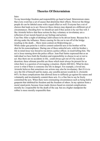 Theories Of Determinism
Intro
To my knowledge freedom and responsibility go hand in hand. Determinism states
that every event has a set of causes that determine their effects. However the things
people do can be labeled cause with a equal effect as well. Everyone has a set of
choices that leads us to act. However these choices may depend on a different set of
circumstances. Deciding how we should act and if thus action is by our free will. I
like Aristotle believe that these actions be they voluntary or involuntary are a
reflection of our morals based on our feelings and actions.
Case One After a night of drinking Caleb refuses to be driven home. Because he is
driving under the influence. Hence causing for the car to run off of the bridge
resulting in the death ... Show more content on Helpwriting.net ...
While under gun point he is told to commit unlawful acts or his brother will be
shot for his noncompliance. During one of these unlawful acts, with his brother s
life in mind Jesse was forced to run down a police officer, in result killing him. The
act is Jesse running down the police officer. Jean Paul Sartre expressed that as an
individual we have both the freedom and responsibility to choose to act or not to
act. thus there are no accidents in life.. could always get out of it by suicide or
desertion; these ultimate possible are those which must always be present for us
when there is a question of envisaging a situation. (Sartre 660 661). What he does
cover is what if there is someone else life in danger. For example, a loved one.
Aristotle believes that sometimes our actions may also be involuntary. But if it is to
save the life of himself and his mates, any sensible person would do it. (Aristotle
647). Its these complications that allowed Jesse to selflessly go against his nature and
voluntarily and involuntarily commit these acts. It s a fine line to say he freely
committed the acts. When there were extenuating circumstances such as being held at
gunpoint that inhibited his freedom and the freedom of others. In my opinion from a
moral stand point, because Jesse made choices based on external complications
morally he s responsible for the death of the cop. but on a higher standpoint the
robber is more morally responsible than
 