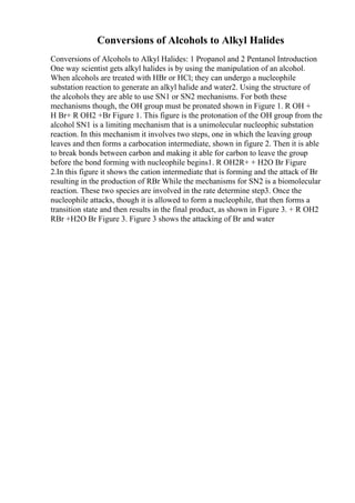 Conversions of Alcohols to Alkyl Halides
Conversions of Alcohols to Alkyl Halides: 1 Propanol and 2 Pentanol Introduction
One way scientist gets alkyl halides is by using the manipulation of an alcohol.
When alcohols are treated with HBr or HCl; they can undergo a nucleophile
substation reaction to generate an alkyl halide and water2. Using the structure of
the alcohols they are able to use SN1 or SN2 mechanisms. For both these
mechanisms though, the OH group must be pronated shown in Figure 1. R OH +
H Br+ R OH2 +Br Figure 1. This figure is the protonation of the OH group from the
alcohol SN1 is a limiting mechanism that is a unimolecular nucleophic substation
reaction. In this mechanism it involves two steps, one in which the leaving group
leaves and then forms a carbocation intermediate, shown in figure 2. Then it is able
to break bonds between carbon and making it able for carbon to leave the group
before the bond forming with nucleophile begins1. R OH2R+ + H2O Br Figure
2.In this figure it shows the cation intermediate that is forming and the attack of Br
resulting in the production of RBr While the mechanisms for SN2 is a biomolecular
reaction. These two species are involved in the rate determine step3. Once the
nucleophile attacks, though it is allowed to form a nucleophile, that then forms a
transition state and then results in the final product, as shown in Figure 3. + R OH2
RBr +H2O Br Figure 3. Figure 3 shows the attacking of Br and water
 