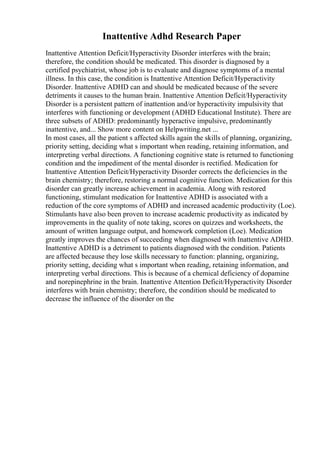 Inattentive Adhd Research Paper
Inattentive Attention Deficit/Hyperactivity Disorder interferes with the brain;
therefore, the condition should be medicated. This disorder is diagnosed by a
certified psychiatrist, whose job is to evaluate and diagnose symptoms of a mental
illness. In this case, the condition is Inattentive Attention Deficit/Hyperactivity
Disorder. Inattentive ADHD can and should be medicated because of the severe
detriments it causes to the human brain. Inattentive Attention Deficit/Hyperactivity
Disorder is a persistent pattern of inattention and/or hyperactivity impulsivity that
interferes with functioning or development (ADHD Educational Institute). There are
three subsets of ADHD: predominantly hyperactive impulsive, predominantly
inattentive, and... Show more content on Helpwriting.net ...
In most cases, all the patient s affected skills again the skills of planning, organizing,
priority setting, deciding what s important when reading, retaining information, and
interpreting verbal directions. A functioning cognitive state is returned to functioning
condition and the impediment of the mental disorder is rectified. Medication for
Inattentive Attention Deficit/Hyperactivity Disorder corrects the deficiencies in the
brain chemistry; therefore, restoring a normal cognitive function. Medication for this
disorder can greatly increase achievement in academia. Along with restored
functioning, stimulant medication for Inattentive ADHD is associated with a
reduction of the core symptoms of ADHD and increased academic productivity (Loe).
Stimulants have also been proven to increase academic productivity as indicated by
improvements in the quality of note taking, scores on quizzes and worksheets, the
amount of written language output, and homework completion (Loe). Medication
greatly improves the chances of succeeding when diagnosed with Inattentive ADHD.
Inattentive ADHD is a detriment to patients diagnosed with the condition. Patients
are affected because they lose skills necessary to function: planning, organizing,
priority setting, deciding what s important when reading, retaining information, and
interpreting verbal directions. This is because of a chemical deficiency of dopamine
and norepinephrine in the brain. Inattentive Attention Deficit/Hyperactivity Disorder
interferes with brain chemistry; therefore, the condition should be medicated to
decrease the influence of the disorder on the
 