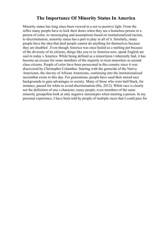 The Importance Of Minority Status In America
Minority status has long since been viewed in a not so positive light. From the
reflex many people have to lock their doors when they see a homeless person or a
person of color, to stereotyping and assumptions based on institutionalized racism,
to discrimination, minority status has a part to play in all of it. Similarly, many
people have the idea that deaf people cannot do anything for themselves because
they are disabled . Even though America was once hailed as a melting pot because
of the diversity of its citizens, things like you re in America now, speak English are
said in today s America. While being defined as a minorityisn t inherently bad, it has
become an excuse for some members of the majority to treat minorities as second
class citizens. People of color have been persecuted in this country since it was
discovered by Christopher Columbus. Starting with the genocide of the Native
Americans, the slavery of African Americans, continuing into the institutionalized
racismthat exists to this day. For generations, people have used their mixed race
backgrounds to gain advantages in society. Many of those who were half black, for
instance, passed for white to avoid discrimination (Hu, 2012). While race is clearly
not the definition of one s character, many people, even members of the same
minority groupoften look at only negative stereotypes when meeting a person. In my
personal experience, I have been told by people of multiple races that I could pass for
 