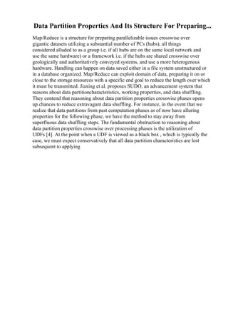Data Partition Properties And Its Structure For Preparing...
Map/Reduce is a structure for preparing parallelizable issues crosswise over
gigantic datasets utilizing a substantial number of PCs (hubs), all things
considered alluded to as a group i.e. if all hubs are on the same local network and
use the same hardware) or a framework i.e. if the hubs are shared crosswise over
geologically and authoritatively conveyed systems, and use a more heterogenous
hardware. Handling can happen on data saved either in a file system unstructured or
in a database organized. Map/Reduce can exploit domain of data, preparing it on or
close to the storage resources with a specific end goal to reduce the length over which
it must be transmitted. Jiaxing et al. proposes SUDO, an advancement system that
reasons about data partitioncharacteristics, working properties, and data shuffling.
They contend that reasoning about data partition properties crosswise phases opens
up chances to reduce extravagant data shuffling. For instance, in the event that we
realize that data partitions from past computation phases as of now have alluring
properties for the following phase, we have the method to stay away from
superfluous data shuffling steps. The fundamental obstruction to reasoning about
data partition properties crosswise over processing phases is the utilization of
UDFs [4]. At the point when a UDF is viewed as a black box , which is typically the
case, we must expect conservatively that all data partition characteristics are lost
subsequent to applying
 