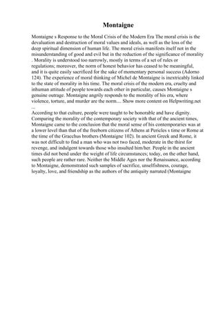 Montaigne
Montaigne s Response to the Moral Crisis of the Modern Era The moral crisis is the
devaluation and destruction of moral values and ideals, as well as the loss of the
deep spiritual dimension of human life. The moral crisis manifests itself not in the
misunderstanding of good and evil but in the reduction of the significance of morality
. Morality is understood too narrowly, mostly in terms of a set of rules or
regulations; moreover, the norm of honest behavior has ceased to be meaningful,
and it is quite easily sacrificed for the sake of momentary personal success (Adorno
124). The experience of moral thinking of Michel de Montaigne is inextricably linked
to the state of morality in his time. The moral crisis of the modern era, cruelty and
inhuman attitude of people towards each other in particular, causes Montaigne s
genuine outrage. Montaigne angrily responds to the morality of his era, where
violence, torture, and murder are the norm.... Show more content on Helpwriting.net
...
According to that culture, people were taught to be honorable and have dignity.
Comparing the morality of the contemporary society with that of the ancient times,
Montaigne came to the conclusion that the moral sense of his contemporaries was at
a lower level than that of the freeborn citizens of Athens at Pericles s time or Rome at
the time of the Gracchus brothers (Montaigne 102). In ancient Greek and Rome, it
was not difficult to find a man who was not two faced, moderate in the thirst for
revenge, and indulgent towards those who insulted him/her. People in the ancient
times did not bend under the weight of life circumstances; today, on the other hand,
such people are rather rare. Neither the Middle Ages nor the Renaissance, according
to Montaigne, demonstrated such samples of sacrifice, unselfishness, courage,
loyalty, love, and friendship as the authors of the antiquity narrated (Montaigne
 