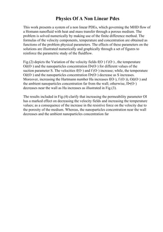 Physics Of A Non Linear Pdes
This work presents a system of a non linear PDEs, which governing the MHD flow of
a Homann nanofluid with heat and mass transfer through a porous medium. The
problem is solved numerically by making use of the finite difference method. The
formulas of the velocity components, temperature and concentration are obtained as
functions of the problem physical parameters. The effects of these parameters on the
solutions are illustrated numerically and graphically through a set of figures to
reinforce the parametric study of the fluidflow.
Fig.(2) depicts the Variation of the velocity fields f(О·) f (О·) , the temperature
Оё(О·) and the nanoparticles concentration П•(О·) for different values of the
suction parameter S. The velocities f(О·) and f (О·) increase; while, the temperature
Оё(О·) and the nanoparticles concentration П•(О·) decrease as S increases.
Moreover, increasing the Hartmann number Ha increases f(О·), f (О·)), Оё(О·) and
the ambient nanoparticles concentration far from the wall; otherwise, П•(О·)
decreases near the wall as Ha increases as illustrated in Fig.(3).
The results included in Fig.(4) clarify that increasing the permeability parameter ОІ
has a marked effect on decreasing the velocity fields and increasing the temperature
values; as a consequence of the increase in the resistive force on the velocity due to
the porosity of the medium. Whereas, the nanoparticles concentration near the wall
decreases and the ambient nanoparticles concentration far
 