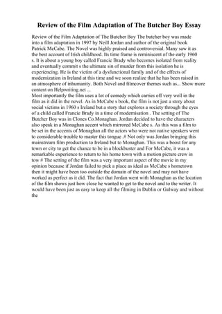 Review of the Film Adaptation of The Butcher Boy Essay
Review of the Film Adaptation of The Butcher Boy The butcher boy was made
into a film adaptation in 1997 by Neill Jordan and author of the original book
Patrick McCabe. The Novel was highly praised and controversial. Many saw it as
the best account of Irish childhood. Its time frame is reminiscent of the early 1960
s. It is about a young boy called Francie Brady who becomes isolated from reality
and eventually commit s the ultimate sin of murder from this isolation he is
experiencing. He is the victim of a dysfunctional family and of the effects of
modernization in Ireland at this time and we soon realize that he has been raised in
an atmosphere of inhumanity. Both Novel and filmcover themes such as... Show more
content on Helpwriting.net ...
Most importantly the film uses a lot of comedy which carries off very well in the
film as it did in the novel. As in McCabe s book, the film is not just a story about
social victims in 1960 s Ireland but a story that explores a society through the eyes
of a child called Francie Brady in a time of modernisation . The setting of The
Butcher Boy was in Clones Co.Monaghan. Jordan decided to have the characters
also speak in a Monaghan accent which mirrored McCabe s. As this was a film to
be set in the accents of Monaghan all the actors who were not native speakers went
to considerable trouble to master this tongue .# Not only was Jordan bringing this
mainstream film production to Ireland but to Monaghan. This was a boost for any
town or city to get the chance to be in a blockbuster and For McCabe, it was a
remarkable experience to return to his home town with a motion picture crew in
tow # The setting of the film was a very important aspect of the movie in my
opinion because if Jordan failed to pick a place as ideal as McCabe s hometown
then it might have been too outside the domain of the novel and may not have
worked as perfect as it did. The fact that Jordan went with Monaghan as the location
of the film shows just how close he wanted to get to the novel and to the writer. It
would have been just as easy to keep all the filming in Dublin or Galway and without
the
 