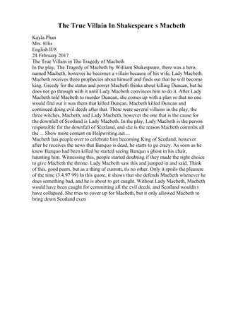 The True Villain In Shakespeare s Macbeth
Kayla Phan
Mrs. Ellis
English II/8
24 February 2017
The True Villain in The Tragedy of Macbeth
In the play, The Tragedy of Macbeth by William Shakespeare, there was a hero,
named Macbeth, however he becomes a villain because of his wife, Lady Macbeth.
Macbeth receives three prophecies about himself and finds out that he will become
king. Greedy for the status and power Macbeth thinks about killing Duncan, but he
does not go through with it until Lady Macbeth convinces him to do it. After Lady
Macbeth told Macbeth to murder Duncan, she comes up with a plan so that no one
would find out it was them that killed Duncan. Macbeth killed Duncan and
continued doing evil deeds after that. There were several villains in the play, the
three witches, Macbeth, and Lady Macbeth, however the one that is the cause for
the downfall of Scotland is Lady Macbeth. In the play, Lady Macbeth is the person
responsible for the downfall of Scotland, and she is the reason Macbeth commits all
the ... Show more content on Helpwriting.net ...
Macbeth has people over to celebrate him becoming King of Scotland, however
after he receives the news that Banquo is dead, he starts to go crazy. As soon as he
knew Banquo had been killed he started seeing Banquo s ghost in his chair,
haunting him. Witnessing this, people started doubting if they made the right choice
to give Macbeth the throne. Lady Macbeth saw this and jumped in and said, Think
of this, good peers, but as a thing of custom, tis no other. Only it spoils the pleasure
of the time (3.4.97 99) In this quote, it shows that she defends Macbeth whenever he
does something bad, and he is about to get caught. Without Lady Macbeth, Macbeth
would have been caught for committing all the evil deeds, and Scotland wouldn t
have collapsed. She tries to cover up for Macbeth, but it only allowed Macbeth to
bring down Scotland even
 