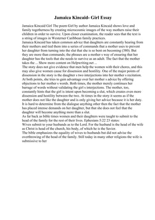 Jamaica Kincaid- Girl Essay
Jamaica Kincaid Girl The poem Girl by author Jamaica Kincaid shows love and
family togetherness by creating microcosmic images of the way mothers raise their
children in order to survive. Upon closer examination, the reader sees that the text is
a string of images in Westerner Caribbean family practices.
Jamaica Kincaid has taken common advice that daughters are constantly hearing from
their mothers and tied them into a series of commands that a mother uses to prevent
her daughter from turning into the slut that she is so bent on becoming (380). But
they are more than commands; the phrases are a mother s way of ensuring that her
daughter has the tools that she needs to survive as an adult. The fact that the mother
takes the ... Show more content on Helpwriting.net ...
The story does not give evidence that men help the women with their chores, and this
may also give women cause for dissension and hostility. One of the major points of
dissension in the story is the daughter s two interjections into her mother s recitation.
At both points, she tries to gain advantage over her mother s advice by offering
objections to her mother s words. Both times, the mother merely continues her
barrage of words without validating the girl s interjections. The mother, too,
constantly hints that the girl is intent upon becoming a slut, which creates even more
dissension and hostility between the two. At times in the story it seems as if the
mother does not like the daughter and is only giving her advice because it is her duty.
It is hard to determine from the dialogue anything other then the fact that the mother
has placed intense demands on her daughter, but that she does not feel that the
daughter will become anything more than a slut.
As far back as bible times women and their daughters were taught to submit to the
head of the family for the rest of their lives. Ephesians 5:22 23 states:
Wives submit to your husbands as to the Lord. For the husband is the head of the wife
as Christ is head of the church, his body, of which he is the Savior.
The bible emphasizes the equality of wives to husbands but did not advise the
overthrowing of the head of the family. Still today in many other religions the wife is
submissive to her
 