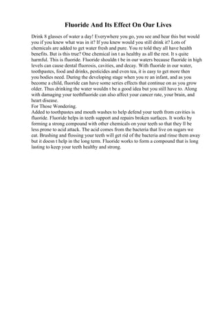 Fluoride And Its Effect On Our Lives
Drink 8 glasses of water a day! Everywhere you go, you see and hear this but would
you if you knew what was in it? If you knew would you still drink it? Lots of
chemicals are added to get water fresh and pure. You re told they all have health
benefits. But is this true? One chemical isn t as healthy as all the rest. It s quite
harmful. This is fluoride. Fluoride shouldn t be in our waters because fluoride in high
levels can cause dental fluorosis, cavities, and decay. With fluoride in our water,
toothpastes, food and drinks, pesticides and even tea, it is easy to get more then
you bodies need. During the developing stage when you re an infant, and as you
become a child, fluoride can have some series effects that continue on as you grow
older. Thus drinking the water wouldn t be a good idea but you still have to. Along
with damaging your teethfluoride can also affect your cancer rate, your brain, and
heart disease.
For Those Wondering.
Added to toothpastes and mouth washes to help defend your teeth from cavities is
fluoride. Fluoride helps in teeth support and repairs broken surfaces. It works by
forming a strong compound with other chemicals on your teeth so that they ll be
less prone to acid attack. The acid comes from the bacteria that live on sugars we
eat. Brushing and flossing your teeth will get rid of the bacteria and rinse them away
but it doesn t help in the long term. Fluoride works to form a compound that is long
lasting to keep your teeth healthy and strong.
 