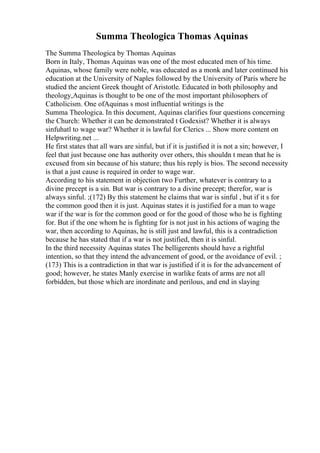 Summa Theologica Thomas Aquinas
The Summa Theologica by Thomas Aquinas
Born in Italy, Thomas Aquinas was one of the most educated men of his time.
Aquinas, whose family were noble, was educated as a monk and later continued his
education at the University of Naples followed by the University of Paris where he
studied the ancient Greek thought of Aristotle. Educated in both philosophy and
theology,Aquinas is thought to be one of the most important philosophers of
Catholicism. One ofAquinas s most influential writings is the
Summa Theologica. In this document, Aquinas clarifies four questions concerning
the Church: Whether it can be demonstrated t Godexist? Whether it is always
sinfuhatl to wage war? Whether it is lawful for Clerics ... Show more content on
Helpwriting.net ...
He first states that all wars are sinful, but if it is justified it is not a sin; however, I
feel that just because one has authority over others, this shouldn t mean that he is
excused from sin because of his stature; thus his reply is bios. The second necessity
is that a just cause is required in order to wage war.
According to his statement in objection two Further, whatever is contrary to a
divine precept is a sin. But war is contrary to a divine precept; therefor, war is
always sinful. ;(172) By this statement he claims that war is sinful , but if it s for
the common good then it is just. Aquinas states it is justified for a man to wage
war if the war is for the common good or for the good of those who he is fighting
for. But if the one whom he is fighting for is not just in his actions of waging the
war, then according to Aquinas, he is still just and lawful, this is a contradiction
because he has stated that if a war is not justified, then it is sinful.
In the third necessity Aquinas states The belligerents should have a rightful
intention, so that they intend the advancement of good, or the avoidance of evil. ;
(173) This is a contradiction in that war is justified if it is for the advancement of
good; however, he states Manly exercise in warlike feats of arms are not all
forbidden, but those which are inordinate and perilous, and end in slaying
 