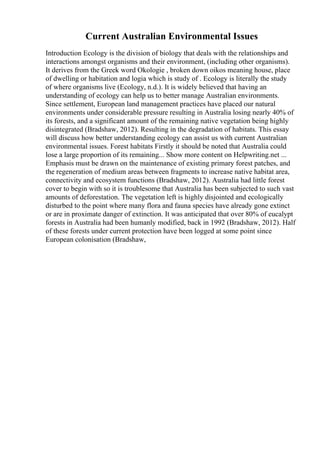 Current Australian Environmental Issues
Introduction Ecology is the division of biology that deals with the relationships and
interactions amongst organisms and their environment, (including other organisms).
It derives from the Greek word Okologie , broken down oikos meaning house, place
of dwelling or habitation and logia which is study of . Ecology is literally the study
of where organisms live (Ecology, n.d.). It is widely believed that having an
understanding of ecology can help us to better manage Australian environments.
Since settlement, European land management practices have placed our natural
environments under considerable pressure resulting in Australia losing nearly 40% of
its forests, and a significant amount of the remaining native vegetation being highly
disintegrated (Bradshaw, 2012). Resulting in the degradation of habitats. This essay
will discuss how better understanding ecology can assist us with current Australian
environmental issues. Forest habitats Firstly it should be noted that Australia could
lose a large proportion of its remaining... Show more content on Helpwriting.net ...
Emphasis must be drawn on the maintenance of existing primary forest patches, and
the regeneration of medium areas between fragments to increase native habitat area,
connectivity and ecosystem functions (Bradshaw, 2012). Australia had little forest
cover to begin with so it is troublesome that Australia has been subjected to such vast
amounts of deforestation. The vegetation left is highly disjointed and ecologically
disturbed to the point where many flora and fauna species have already gone extinct
or are in proximate danger of extinction. It was anticipated that over 80% of eucalypt
forests in Australia had been humanly modified, back in 1992 (Bradshaw, 2012). Half
of these forests under current protection have been logged at some point since
European colonisation (Bradshaw,
 