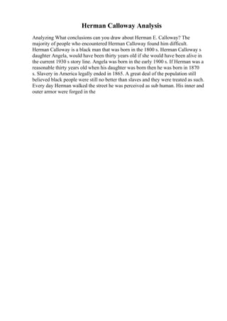 Herman Calloway Analysis
Analyzing What conclusions can you draw about Herman E. Calloway? The
majority of people who encountered Herman Calloway found him difficult.
Herman Calloway is a black man that was born in the 1800 s. Herman Calloway s
daughter Angela, would have been thirty years old if she would have been alive in
the current 1930 s story line. Angela was born in the early 1900 s. If Herman was a
reasonable thirty years old when his daughter was born then he was born in 1870
s. Slavery in America legally ended in 1865. A great deal of the population still
believed black people were still no better than slaves and they were treated as such.
Every day Herman walked the street he was perceived as sub human. His inner and
outer armor were forged in the
 
