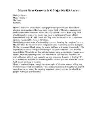Mozart Piano Concerto In G Major Kk 453 Analysis
Madelyn Stencel
Music History 1
Markham
Packet #3
Mozart s music has always been a very popular thought when one thinks about
classical music geniuses. But, how many people think of Mozart as a person who
made compositional decisions within a socially defined context. How many think
about the perfect order of his music. One piece in particular is Mozart s Piano
Concerto in G Major K. 453 . Susan McClary states her as well as her companions
opinions regarding this piece in her article.
Many disagreements arose after attending a concert featuring the complex Concerto.
McClary liked the music while her companion found it romantic and self indulgent .
McClary commented back stating the soloist had been articulating dramatically . She
argued certain unusual composition strategies indicated in Mozart s text. He then
protested that Mozart did not deal with the notions she was mentioning. Mozart was,
afterall, known for creating music that was abstract, universal and free from the
spark of human interest, so it s easy to see how one might disagree. Is this true? If
so, is a composer able to write something unlike his/hers previous works? Of course.
With music, anything is possible.
Music is produced in part through the use of codes. Codes that assume, affirm, and
reinforce social bonds among them. These codes are continually fought over, altered,
neutralized etc. as part of the on going process of cultural activity. Its relatable to
people. Nothing is ever the same.
 