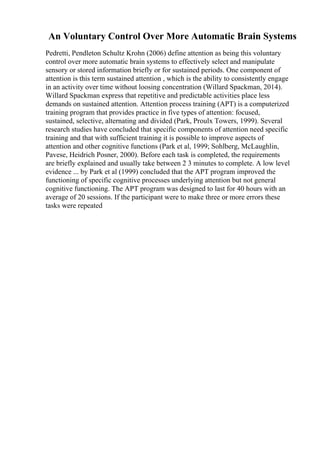 An Voluntary Control Over More Automatic Brain Systems
Pedretti, Pendleton Schultz Krohn (2006) define attention as being this voluntary
control over more automatic brain systems to effectively select and manipulate
sensory or stored information briefly or for sustained periods. One component of
attention is this term sustained attention , which is the ability to consistently engage
in an activity over time without loosing concentration (Willard Spackman, 2014).
Willard Spackman express that repetitive and predictable activities place less
demands on sustained attention. Attention process training (APT) is a computerized
training program that provides practice in five types of attention: focused,
sustained, selective, alternating and divided (Park, Proulx Towers, 1999). Several
research studies have concluded that specific components of attention need specific
training and that with sufficient training it is possible to improve aspects of
attention and other cognitive functions (Park et al, 1999; Sohlberg, McLaughlin,
Pavese, Heidrich Posner, 2000). Before each task is completed, the requirements
are briefly explained and usually take between 2 3 minutes to complete. A low level
evidence ... by Park et al (1999) concluded that the APT program improved the
functioning of specific cognitive processes underlying attention but not general
cognitive functioning. The APT program was designed to last for 40 hours with an
average of 20 sessions. If the participant were to make three or more errors these
tasks were repeated
 