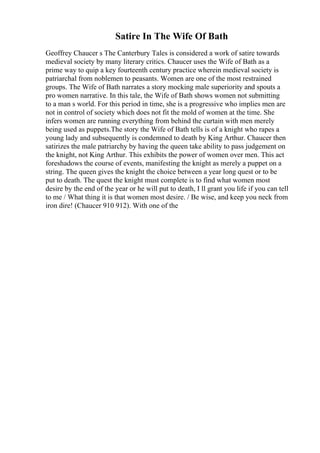 Satire In The Wife Of Bath
Geoffrey Chaucer s The Canterbury Tales is considered a work of satire towards
medieval society by many literary critics. Chaucer uses the Wife of Bath as a
prime way to quip a key fourteenth century practice wherein medieval society is
patriarchal from noblemen to peasants. Women are one of the most restrained
groups. The Wife of Bath narrates a story mocking male superiority and spouts a
pro women narrative. In this tale, the Wife of Bath shows women not submitting
to a man s world. For this period in time, she is a progressive who implies men are
not in control of society which does not fit the mold of women at the time. She
infers women are running everything from behind the curtain with men merely
being used as puppets.The story the Wife of Bath tells is of a knight who rapes a
young lady and subsequently is condemned to death by King Arthur. Chaucer then
satirizes the male patriarchy by having the queen take ability to pass judgement on
the knight, not King Arthur. This exhibits the power of women over men. This act
foreshadows the course of events, manifesting the knight as merely a puppet on a
string. The queen gives the knight the choice between a year long quest or to be
put to death. The quest the knight must complete is to find what women most
desire by the end of the year or he will put to death, I ll grant you life if you can tell
to me / What thing it is that women most desire. / Be wise, and keep you neck from
iron dire! (Chaucer 910 912). With one of the
 