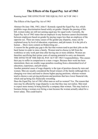 The Effects of the Equal Pay Act of 1963
Running head: THE EFFECTS OF THE EQUAL PAY ACT OF 1963 1
The Effects of the Equal Pay Act of 1963
Abstract On June 10th, 1963, John F. Kennedy signed the Equal Pay Act, which
prohibits wage discrimination based solely on gender. Despite the passing of this
bill, women today are still not earning equal pay for equal work. Currently, the
Equal Pay Act of 1963 states that an employer in any business cannot discriminate
between employees based on gender by paying wages less than an employee of the
opposite sex. There are many causes of the gender pay disparity, many can be
explained away by level of education, experience, and job tenure. It is the job of a
human ... Show more content on Helpwriting.net ...
A reason for the gender pay gap is the fact that women tend to put their jobs on the
back burner in order to raise a family. Women tend to choose to fall from the
workforce or only work part time after having one or more children. Women are
therefore sacrificing their prime years of earning potential to carry out domestic
THE EFFECTS OF THE EQUAL PAY ACT OF 1963 5 responsibilities. This causes
their pay to suffer in comparison to a man s wages. Because their work has been
intermittent, there are sizable wage penalties resulting from a diminished level of
education, experience, and job tenure.
Another potential cause of wage disparity is the type of position chosen by men and
women. Men are usually considered the bread winners of the family (although this is
changing over time) and tend to choose higher paying positions, whereas women
tend to choose a care giving profession and positions that have lower financial risk,
which end up being less financially rewarding.
Does the Equal Pay Act of 1963 effect men as well as women? Yes. The reason that
men may be affected by wage disparity is one that they may not realize. Men tend
to expect more money in being hired by a company than women. This may lead to a
business hiring a woman over hiring a man because the woman actually asked for a
lower salary. This could lead to
 