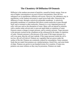 The Chemistry Of Diffusion Of Osmosis
Diffusion is the random movement of particles, caused by kinetic energy, from an
area of higher concentration to an area of lower concentration. Once the two
substances are in equilibrium, diffusion still occurs. However, the substances stay in
equilibrium, as the random movement is equal across both sides. Osmosisis the
diffusion of water, through a selectively permeable membrane. A selectively
permeable membrane is a membrane that allows certain molecules to pass through
itself, and is resistant to other molecules. Osmosis is a very important process by
cells, with uses such as the absorption of water. Many cells are placed in solutions
with a similar solute solvent ratio, to prevent rapid intake or expulsion of water.
Osmosis causes a change in turgor pressure, and in osmotic pressure. Tugor pressure
is the pressure exerted on the cytoplasm on the cellcaused by the intake or expulsion
of water. Osmotic pressure is the pressure of the water If the turgor pressure in a
cell is too great, than the cell may explode. If the turgor pressure inside the cell is
too low, the cell will shrivel. Potatoes are vegetables that are grown under the
surface of the dirt. Potatoes are commonly cooked for consumption. Some common
foods that are made from potatoes are; mashed potatoes, french fries, and some kinds
of chips. Potatoes are grown in one hundred twenty five countries. If eaten raw,
potatoes can cause sickness as they may be poisonous. Potatoes are made
 