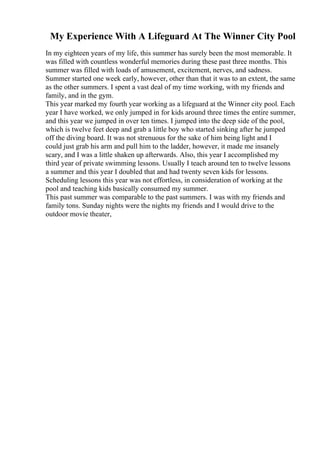 My Experience With A Lifeguard At The Winner City Pool
In my eighteen years of my life, this summer has surely been the most memorable. It
was filled with countless wonderful memories during these past three months. This
summer was filled with loads of amusement, excitement, nerves, and sadness.
Summer started one week early, however, other than that it was to an extent, the same
as the other summers. I spent a vast deal of my time working, with my friends and
family, and in the gym.
This year marked my fourth year working as a lifeguard at the Winner city pool. Each
year I have worked, we only jumped in for kids around three times the entire summer,
and this year we jumped in over ten times. I jumped into the deep side of the pool,
which is twelve feet deep and grab a little boy who started sinking after he jumped
off the diving board. It was not strenuous for the sake of him being light and I
could just grab his arm and pull him to the ladder, however, it made me insanely
scary, and I was a little shaken up afterwards. Also, this year I accomplished my
third year of private swimming lessons. Usually I teach around ten to twelve lessons
a summer and this year I doubled that and had twenty seven kids for lessons.
Scheduling lessons this year was not effortless, in consideration of working at the
pool and teaching kids basically consumed my summer.
This past summer was comparable to the past summers. I was with my friends and
family tons. Sunday nights were the nights my friends and I would drive to the
outdoor movie theater,
 