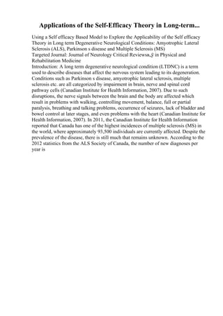 Applications of the Self-Efficacy Theory in Long-term...
Using a Self efficacy Based Model to Explore the Applicability of the Self efficacy
Theory in Long term Degenerative Neurological Conditions: Amyotrophic Lateral
Sclerosis (ALS), Parkinson s disease and Multiple Sclerosis (MS)
Targeted Journal: Journal of Neurology Critical Reviewsв„ў in Physical and
Rehabilitation Medicine
Introduction: A long term degenerative neurological condition (LTDNC) is a term
used to describe diseases that affect the nervous system leading to its degeneration.
Conditions such as Parkinson s disease, amyotrophic lateral sclerosis, multiple
sclerosis etc. are all categorized by impairment in brain, nerve and spinal cord
pathway cells (Canadian Institute for Health Information, 2007). Due to such
disruptions, the nerve signals between the brain and the body are affected which
result in problems with walking, controlling movement, balance, full or partial
paralysis, breathing and talking problems, occurrence of seizures, lack of bladder and
bowel control at later stages, and even problems with the heart (Canadian Institute for
Health Information, 2007). In 2011, the Canadian Institute for Health Information
reported that Canada has one of the highest incidences of multiple sclerosis (MS) in
the world, where approximately 93,500 individuals are currently affected. Despite the
prevalence of the disease, there is still much that remains unknown. According to the
2012 statistics from the ALS Society of Canada, the number of new diagnoses per
year is
 
