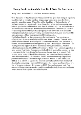 Henry Ford s Automobile And It s Effects On American...
Henry Ford s Automobile It s Effects on American Society
Over the course of the 20th century, the automobile has gone from being an expensive
toy of the rich, to being the standard for passenger transport in most developed
countries around the world (Urry). Not unlike the effects of the introduction of
Railways into society, automobiles have changed social interactions, employment
patterns, goods distribution and the basic face of urban society. The automobile itself
is a rather controversial issue. Supporters of the automobile claim that it is a marvel
of technology that has brought about prosperity, while opponents aver it leads to
urban planning that discourages walking and human interaction, uses non renewable
fuels, generates ... Show more content on Helpwriting.net ...
Ford believed that by paying people more, he would enable Ford employees to
afford the cars they were producing and be good for the economy. This new wage
plan was offered to men over the age of 22 who had worked for Ford for at least 6
months, and whose lifestyles were approved by Ford s Sociological Department (150
investigators and support staff who maintained employee standards ). Another
defining characteristic of Ford Motor Company is Henry Ford s adamant opposition to
labor unions. Ford Motor Company was the last Detroit automobile company to sign
a contract with the United Auto Workers union, having done so in June of 1941.
In more recent years, the Ford Motor Company has encountered some resistance
from environmentalists. Ford motor co. ranked 7th as one of the top corporate air
polluters in the United States releasing 9.67 million pounds of toxic air in 2002
(PERI). In an attempt to appease the criticism received due to their environmental
standing by announcing a plan in 2000 to improve the average gasoline mileage of a
line of its trucks by twenty five percent by 2005. This goal was never met; Ford
announced that competitive market conditions and technological and cost challenges
would prevent the company from achieving this
 