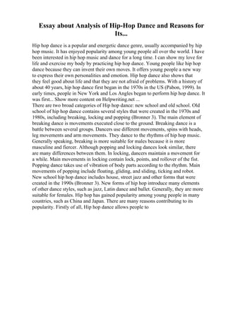 Essay about Analysis of Hip-Hop Dance and Reasons for
Its...
Hip hop dance is a popular and energetic dance genre, usually accompanied by hip
hop music. It has enjoyed popularity among young people all over the world. I have
been interested in hip hop music and dance for a long time. I can show my love for
life and exercise my body by practicing hip hop dance. Young people like hip hop
dance because they can invent their own moves. It offers young people a new way
to express their own personalities and emotion. Hip hop dance also shows that
they feel good about life and that they are not afraid of problems. With a history of
about 40 years, hip hop dance first began in the 1970s in the US (Pabon, 1999). In
early times, people in New York and Los Angles began to perform hip hop dance. It
was first... Show more content on Helpwriting.net ...
There are two broad categories of Hip hop dance: new school and old school. Old
school of hip hop dance contains several styles that were created in the 1970s and
1980s, including breaking, locking and popping (Bronner 3). The main element of
breaking dance is movements executed close to the ground. Breaking dance is a
battle between several groups. Dancers use different movements, spins with heads,
leg movements and arm movements. They dance to the rhythms of hip hop music.
Generally speaking, breaking is more suitable for males because it is more
masculine and fiercer. Although popping and locking dances look similar, there
are many differences between them. In locking, dancers maintain a movement for
a while. Main movements in locking contain lock, points, and rollover of the fist.
Popping dance takes use of vibration of body parts according to the rhythm. Main
movements of popping include floating, gliding, and sliding, ticking and robot.
New school hip hop dance includes house, street jazz and other forms that were
created in the 1990s (Bronner 3). New forms of hip hop introduce many elements
of other dance styles, such as jazz, Latin dance and ballet. Generally, they are more
suitable for females. Hip hop has gained popularity among young people in many
countries, such as China and Japan. There are many reasons contributing to its
popularity. Firstly of all, Hip hop dance allows people to
 