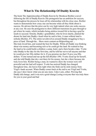 What Is The Relationship Of Duddy Kravitz
The book The Apprenticeship of Duddy Kravitz by Mordecai Richler a novel
following the life of Duddy Kravitz.The protagonist has an ambition for success,
but throughout the process he loses all his relationship with his close ones. Richler
wants to demonstrate how crazy one can become when all they think about is
success. He advises that the price can be very high indeed when one seeks success
at any cost. He uses the protagonist to show different transitions he goes through to
get where he wants, which includes being aimless toward life to having a goal he
needs to succeed. Simcha, Duddy s grandfather, who he loves dearly, planted the
dream for land into Duddy s head when he said to him, A man without land is
nobody (Richler, 87). The entire novelrevolves around Duddy struggling to buy a
piece of land. Through the... Show more content on Helpwriting.net ...
She truly loved him, and wanted the best for Duddy. While all Duddy was thinking
about was money and becoming rich so he could get the land. He wanted to buy
the land so he could build a children s camp, hotel, and a farm beside a lake. Yvette
toke Duddy to the lake for the first time, and he told her not to tell anyone and that
he would give her fifty dollars for it. If you promise me that I ll give you fifty
dollars. Yvette turned and ran up the hill (Richler 109). Yvette stood up for herself,
and she told Duddy that she s not there for his money, but she s there because she
truly loves him. Richler being a man, he wanted to show the women were still
powerful and she had self respect. Yvette has noticed Duddy has changed
throughout time, she leaves him right when she finds out he stole money from
Virgil s bank account. When Duddy comes back at the end to see Virgil and Yvette,
she says I don t know what you are any more. I don t care, either. Proving that
Duddy did change, and it was not a good change.Losing everyone that was truly there
for you in your good and bad
 