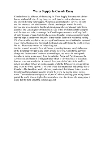 Water Supply In Canada Essay
Canada should do a Better Job Protecting Its Water Supply Since the start of time
human kind and all other living things on earth have been dependant on a clean
and smooth flowing water supply. Water is an essential part of survival on earth
and that has stood true since the start of time. As droughts around the world
increase and areas turn in to dust bowls the demand of exportation of water from
countries like Canada grows tremendously. Due to this I whole heartedly disagree
with the topic and in fact encourage the Canadian government to send large bulks
of water to areas of need. Statistically speaking Canada s water consumption levels
are very high. Canada owns about 9% of the world s freshwater while only having
1% of the world s population. An average Canadian uses about 1600 cubic meters of
water yearly, this is double how much the French use and 8 times the world average.
We as... Show more content on Helpwriting.net ...
Another reason I am not in favor of Canada protecting its water supply is because
of the difference between us and others around the world. Considering currency
change and the amount of resources surrounding us, we have a lot more goods
including a strong water supply from the Atlantic, Arctic and Pacific oceans, the
Arctic ocean also leads in to the great lakes which is very beneficial to Canadians
from an economic standpoint. A research done proved that 20% of the world s
richest own about 86% of all goods on earth, while the 20% poorest own as little as
only 1% of the world s goods. If we were to use this information and applied that to
Canada vs The World we would all clearly understand that it is our duty as a nation
to unite together and create equality around the world by sharing goods such as
water. The earth is something we are all part of, when something goes wrong in one
part of the world it has a ripple affect somewhere else. As citizens of a strong state it
is our duty to think about the common good of
 