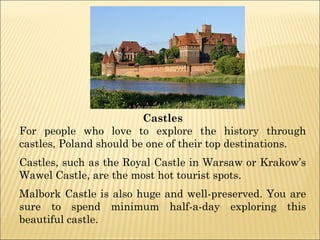 Castles
For people who love to explore the history through
castles, Poland should be one of their top destinations.
Castles, such as the Royal Castle in Warsaw or Krakow’s
Wawel Castle, are the most hot tourist spots.
Malbork Castle is also huge and well-preserved. You are
sure to spend minimum half-a-day exploring this
beautiful castle.
 