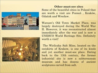 Other must-see sites
Some of the beautiful cities in Poland that
are worth a visit are Poznań , Kraków,
Gdańsk and Wrocław.
Warsaw’s Old Town Market Place, was
largely destroyed during the World War
II. However, it was reconstructed almost
immediately after the war and is now a
UNESCO World Heritage Site. Definitely
worth a visit!
The Wieliczka Salt Mine, located on the
outskirts of Krakow, is one of its kinds
and yet another must-see place. Dating
back to the 13th century, the former
industrial site is now a subterranean
museum and has dozens of ancient
sculptures carved from salt.
 