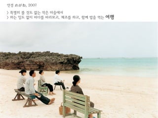 안경 めがね, 2007

> 특별히 볼 것도 없는 작은 마을에서
> 하는 일도 없이 바다를 바라보고, 체조를 하고, 함께 밥을 먹는   여행
 