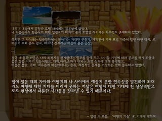 나의 기대속에서 공항과 호텔 사이에는 진공밖에 없었다.
내 마음속에서 항공사의 여행 일정표의 마지막 줄과 호텔방 사이에는 아무것도 존재하지 않았다.

하지만 그 사이에는 입국장안에서 돌아가는 거대한 선풍기, 계기판에 가짜 표범 가죽이 덮인 하얀 택시, 로
터리의 호화 콘도 광고, 바르닥 전자라는 이름이 붙은 공장,

...

결국 내 몸과 마음은 나의 목적지를 평가한다는 임무를 앞에 두고 자기들 기질에 따라 공모를 하게 되었다.
몸은 잠을 이루기 힘들어했고, 더위,파리,소화가 안되는 호텔 식사에 대해 불평했고,
마음은 불안, 권태, 자유롭게 떠돌아다니는 슬픔, 재정적인 문제를 걱정하는 것에 몰두하고 있었다.




집에 있을 때의 자아와 여행지의 나 사이에서 예상치 못한 연속성을 발견하게 되더
라도 여행에 대한 기대를 버리지 못하는 까닭은 여행에 대한 기대에 찬 상상력만으
로도 현실에서 따분한 시간들을 잘라낼 수 있기 때문이다.




                              - 알랭 드 보통, ‘여행의 기술’#1.기대에 대하여
 