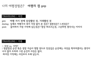 나의 여행경험은?        여행의 갭 gap


TRAVELING : 시간
pre   여행 가기 전에 상상했던 것, 기대했던 것
during 실제로 여행가서 내가 가장 많이 본 것은? 접한것은? 느낀것은?
post   돌아와서 가장 기억에 남는것은? 항상 떠오르는것, 그곳하면 생각나는 이미지




TRAVELING : 기록
- 사진 vs. 기억?
; 힘들었던 순간 혹은 정말 가슴이 찡할 정도로 인상깊은 순간에는 사진을 찍어야겠다는 생각이
나지 않아 오히려 그런 순간의 사진은 없다.
 하지만 기억에는 사진보다 오래 남는다.
 