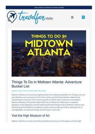 Things To Do in Midtown Atlanta: Adventure
Bucket List
Leave a Comment / Travel Tips / By Craig
Midtown Atlanta is an exciting neighborhood with endless possibilities for things to do and
see. Whether you’re a local or a first-time visitor, you’ll find that Midtown Atlanta has
something for everyone. From stunning parks to world-class museums and theaters,
Midtown Atlanta is the perfect destination for an adventure-filled day or weekend
getaway. In this blog post, we’ll be exploring the best things to do in Midtown Atlanta and
offering recommendations on places to stay to ensure that your trip is nothing short of
unforgettable. So, grab your bags, and let’s go on a journey.
Visit the High Museum of Art
Midtown Atlanta is a hub of activities and attractions for art enthusiasts, and the High
Museum of Art is a must-see on any sightseeing tour. With a vast collection of more than
Save money on all kinds of travel. Instantly
 0
 