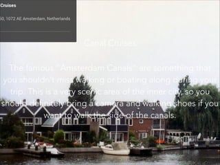 Canal Cruises
The famous “Amsterdam Canals” are something that
you shouldn’t miss walking or boating along during your
trip. This is a very scenic area of the inner city, so you
should definitely bring a camera and walking shoes if you
want to walk the side of the canals.
 