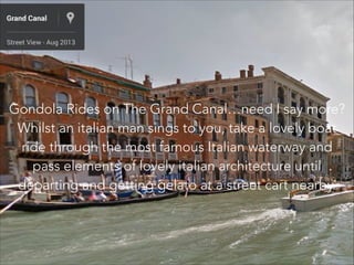 Gondola Rides on The Grand Canal…need I say more?
Whilst an italian man sings to you, take a lovely boat
ride through the most famous Italian waterway and
pass elements of lovely italian architecture until
departing and getting gelato at a street cart nearby.
 